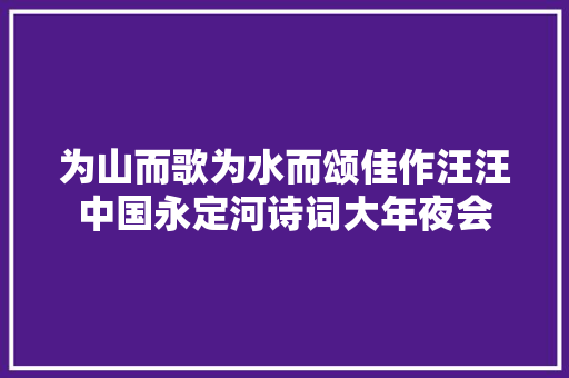为山而歌为水而颂佳作汪汪中国永定河诗词大年夜会