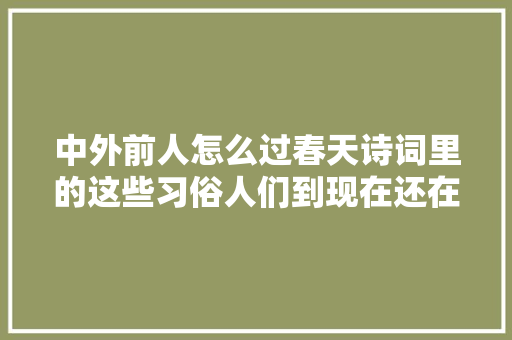 中外前人怎么过春天诗词里的这些习俗人们到现在还在做