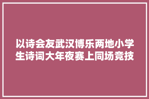 以诗会友武汉博乐两地小学生诗词大年夜赛上同场竞技