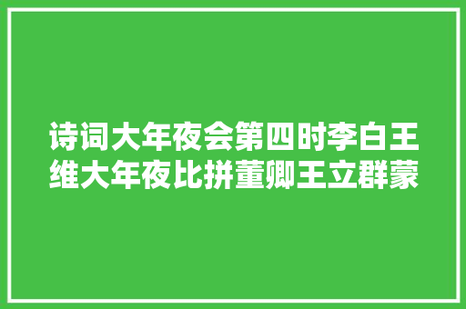 诗词大年夜会第四时李白王维大年夜比拼董卿王立群蒙曼口吐莲花