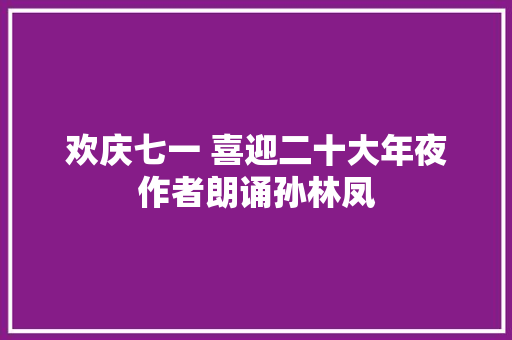 欢庆七一 喜迎二十大年夜作者朗诵孙林凤