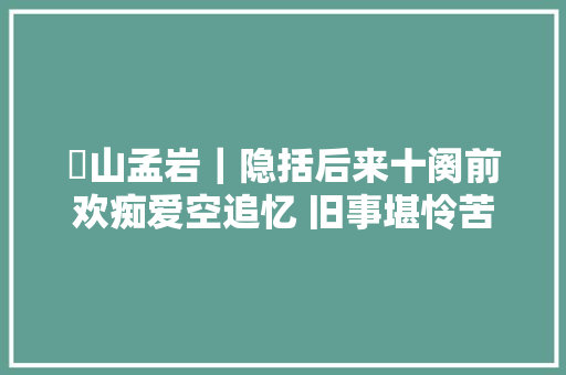 崋山孟岩｜隐括后来十阕前欢痴爱空追忆 旧事堪怜苦放歌