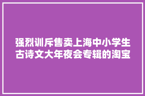 强烈训斥售卖上海中小学生古诗文大年夜会专辑的淘宝盗版店请大年夜家切切别上当