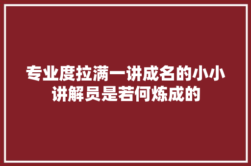 专业度拉满一讲成名的小小讲解员是若何炼成的