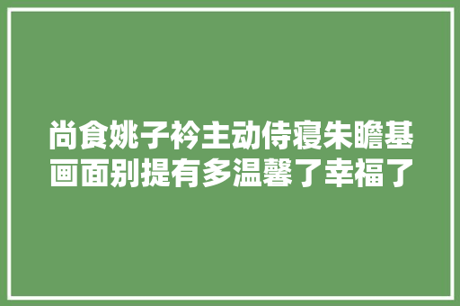 尚食姚子衿主动侍寝朱瞻基画面别提有多温馨了幸福了