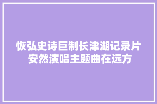 恢弘史诗巨制长津湖记录片 安然演唱主题曲在远方