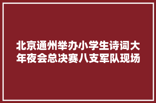 北京通州举办小学生诗词大年夜会总决赛八支军队现场秀飞花令