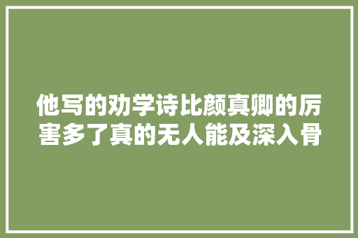 他写的劝学诗比颜真卿的厉害多了真的无人能及深入骨髓之中