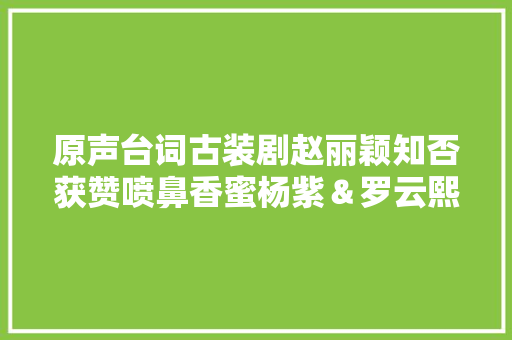 原声台词古装剧赵丽颖知否获赞喷鼻香蜜杨紫＆罗云熙原音