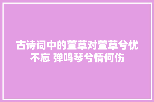 古诗词中的萱草对萱草兮忧不忘 弹鸣琴兮情何伤