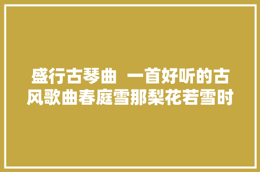 盛行古琴曲  一首好听的古风歌曲春庭雪那梨花若雪时节