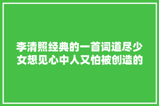 李清照经典的一首词道尽少女想见心中人又怕被创造的旖旎心情