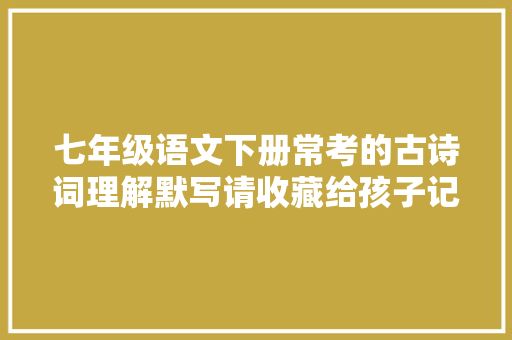 七年级语文下册常考的古诗词理解默写请收藏给孩子记牢了