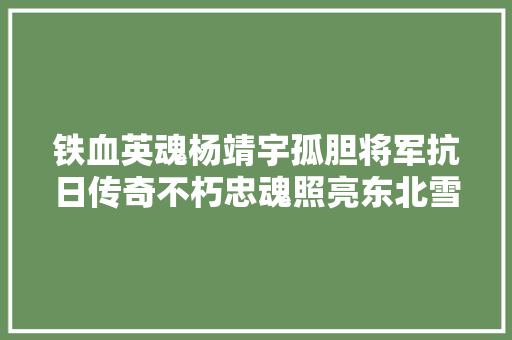 铁血英魂杨靖宇孤胆将军抗日传奇不朽忠魂照亮东北雪原