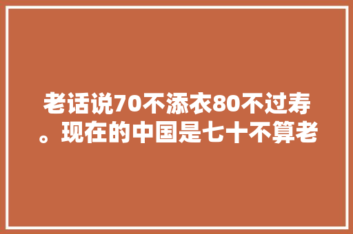 老话说70不添衣80不过寿。现在的中国是七十不算老八十满街跑