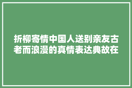 折柳寄情中国人送别亲友古老而浪漫的真情表达典故在丹阳