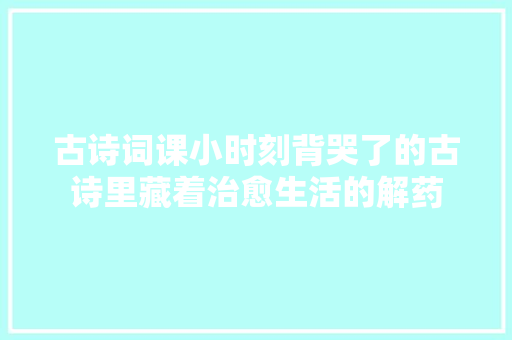 古诗词课小时刻背哭了的古诗里藏着治愈生活的解药