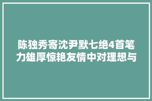 陈独秀寄沈尹默七绝4首笔力雄厚惊艳友情中对理想与现实感慨