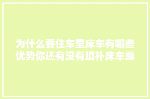 为什么要住车里床车有哪些优势你还有没有填补床车露营