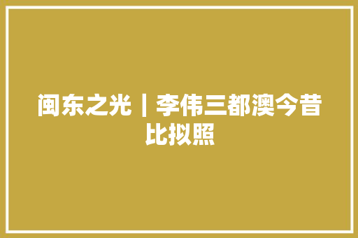 闽东之光｜李伟三都澳今昔比拟照