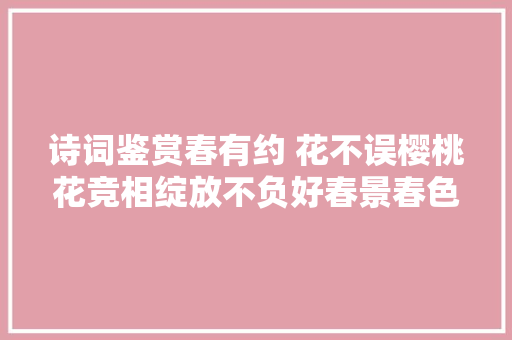 诗词鉴赏春有约 花不误樱桃花竞相绽放不负好春景春色