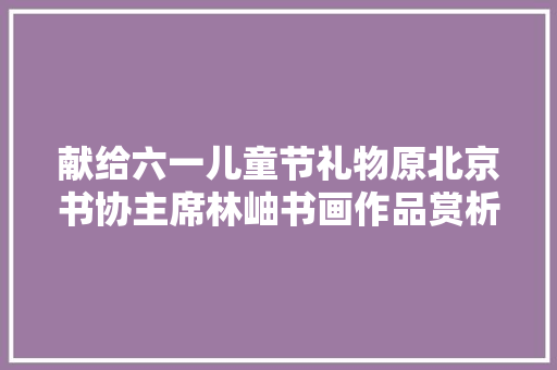 献给六一儿童节礼物原北京书协主席林岫书画作品赏析