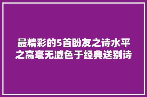 最精彩的5首盼友之诗水平之高毫无减色于经典送别诗
