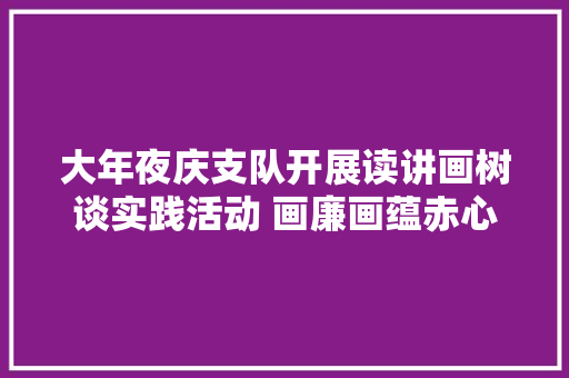 大年夜庆支队开展读讲画树谈实践活动 画廉画蕴赤心黑板报作品展