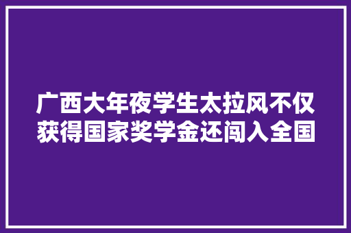 广西大年夜学生太拉风不仅获得国家奖学金还闯入全国百强