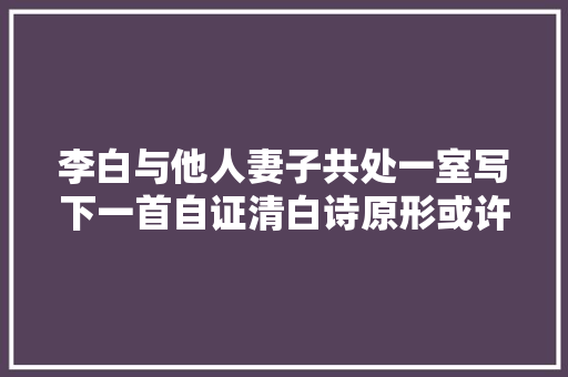 李白与他人妻子共处一室写下一首自证清白诗原形或许是这样的