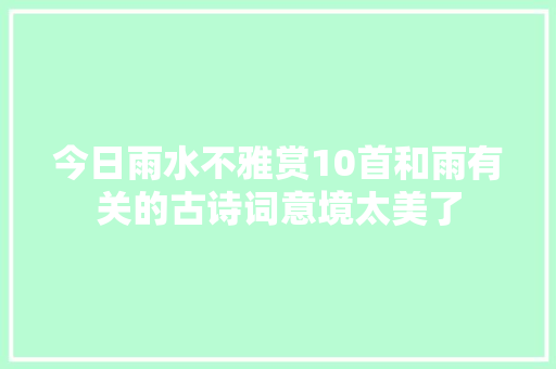 今日雨水不雅赏10首和雨有关的古诗词意境太美了