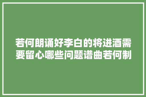 若何朗诵好李白的将进酒需要留心哪些问题谱曲若何制作