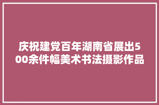 庆祝建党百年湖南省展出500余件幅美术书法摄影作品