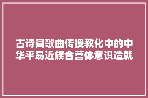 古诗词歌曲传授教化中的中华平易近族合营体意识造就