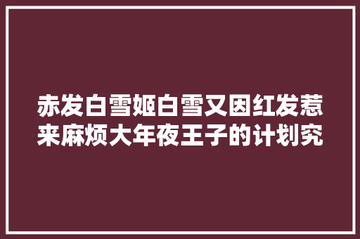 赤发白雪姬白雪又因红发惹来麻烦大年夜王子的计划究竟是什么