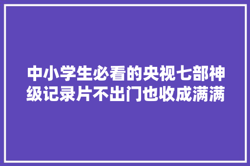 中小学生必看的央视七部神级记录片不出门也收成满满推荐收藏