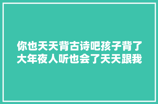 你也天天背古诗吧孩子背了大年夜人听也会了天天跟我涨常识