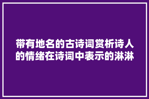 带有地名的古诗词赏析诗人的情绪在诗词中表示的淋淋尽致