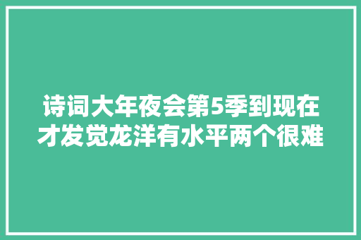 诗词大年夜会第5季到现在才发觉龙洋有水平两个很难的字都读准了