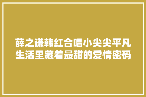 薛之谦韩红合唱小尖尖平凡生活里藏着最甜的爱情密码