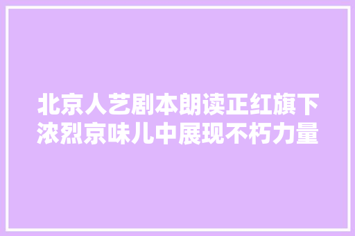 北京人艺剧本朗读正红旗下浓烈京味儿中展现不朽力量
