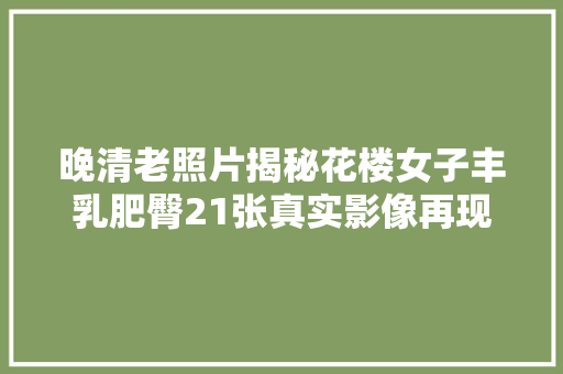 晚清老照片揭秘花楼女子丰乳肥臀21张真实影像再现风情