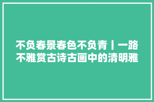 不负春景春色不负青丨一路不雅赏古诗古画中的清明雅事
