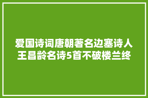 爱国诗词唐朝著名边塞诗人王昌龄名诗5首不破楼兰终不还