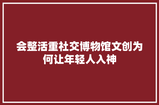 会整活重社交博物馆文创为何让年轻人入神
