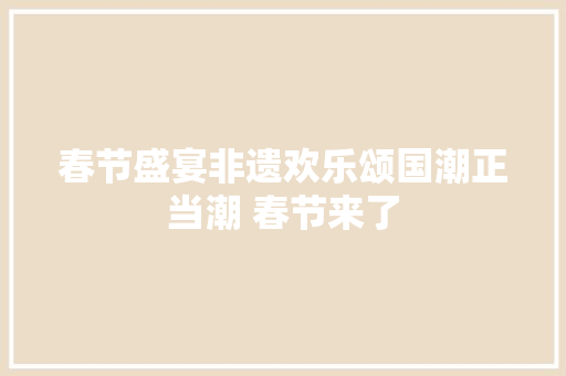 春节盛宴非遗欢乐颂国潮正当潮 春节来了