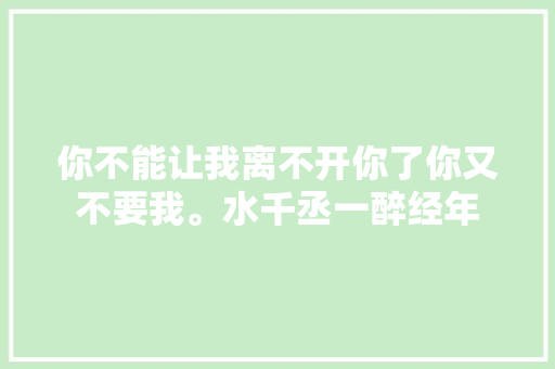 你不能让我离不开你了你又不要我。水千丞一醉经年