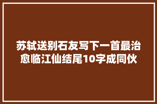 苏轼送别石友写下一首最治愈临江仙结尾10字成同伙圈金句
