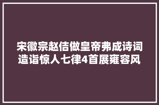 宋徽宗赵佶做皇帝弗成诗词造诣惊人七律4首展雍容风姿惊艳
