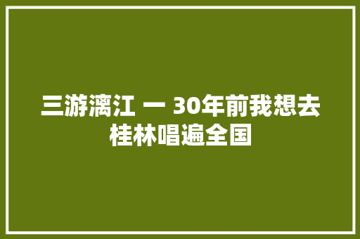 三游漓江 一 30年前我想去桂林唱遍全国